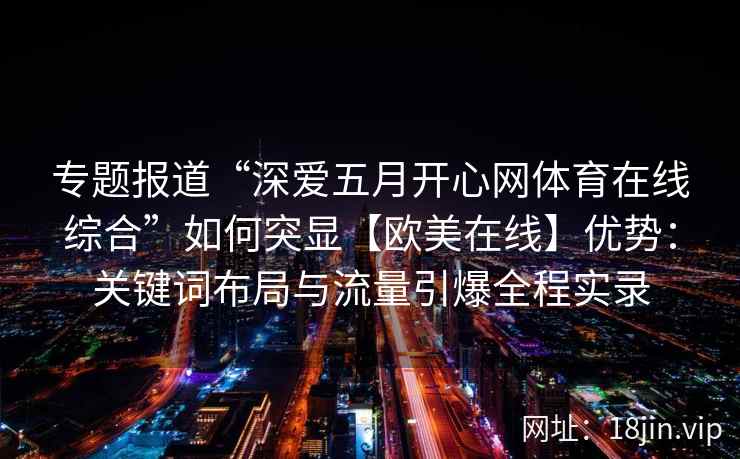 专题报道“深爱五月开心网体育在线综合”如何突显【欧美在线】优势:关键词布局与流量引爆全程实录 专题报道“深爱五月开心网体育在线综合”如何突显【欧美在线】优势:关键词布局与流量引爆全程实录