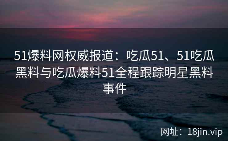 51爆料网权威报道:吃瓜51、51吃瓜黑料与吃瓜爆料51全程跟踪明星黑料事件 51爆料网权威报道:吃瓜51、51吃瓜黑料与吃瓜爆料51全程跟踪明星黑料事件