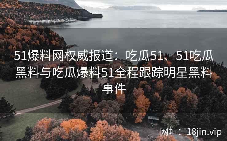 51爆料网权威报道:吃瓜51、51吃瓜黑料与吃瓜爆料51全程跟踪明星黑料事件 51爆料网权威报道:吃瓜51、51吃瓜黑料与吃瓜爆料51全程跟踪明星黑料事件