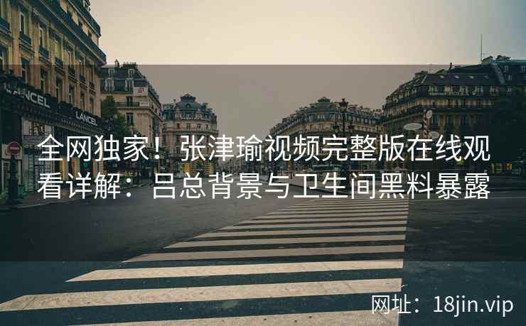 全网独家!张津瑜视频完整版在线观看详解:吕总背景与卫生间黑料暴露 全网独家!张津瑜视频完整版在线观看详解:吕总背景与卫生间黑料暴露