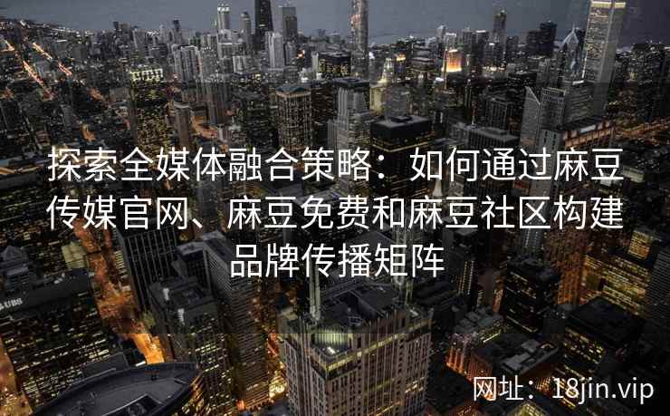 探索全媒体融合策略：如何通过麻豆传媒官网、麻豆免费和麻豆社区构建品牌传播矩阵