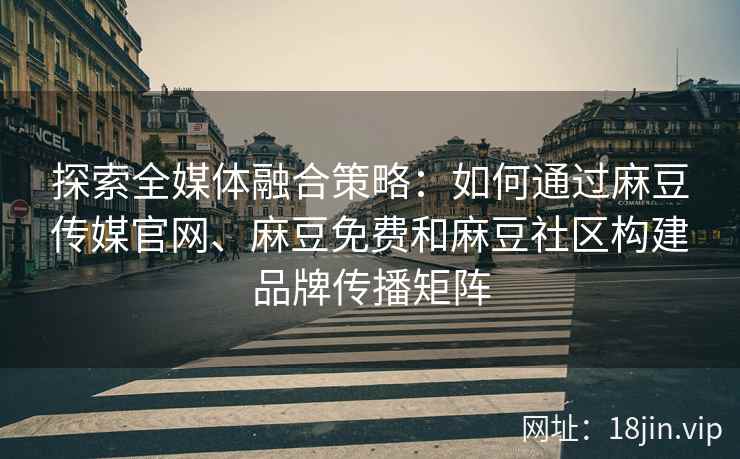 探索全媒体融合策略：如何通过麻豆传媒官网、麻豆免费和麻豆社区构建品牌传播矩阵