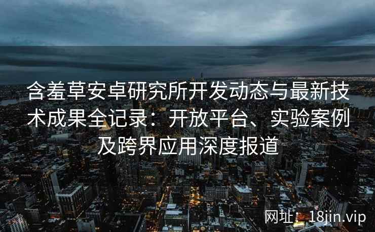 含羞草安卓研究所开发动态与最新技术成果全记录:开放平台、实验案例及跨界应用深度报道 含羞草安卓研究所开发动态与最新技术成果全记录:开放平台、实验案例及跨界应用深度报道