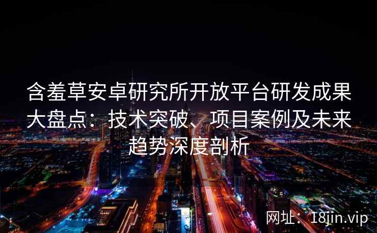含羞草安卓研究所开放平台研发成果大盘点：技术突破、项目案例及未来趋势深度剖析