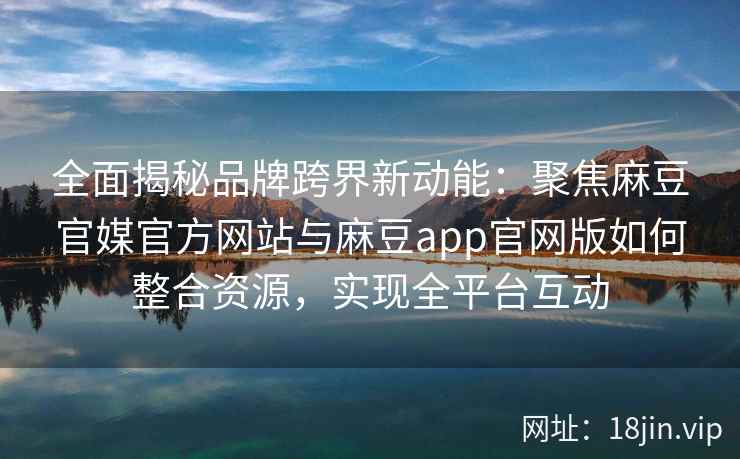 全面揭秘品牌跨界新动能:聚焦麻豆官媒官方网站与麻豆app官网版如何整合资源,实现全平台互动 全面揭秘品牌跨界新动能:聚焦麻豆官媒官方网站与麻豆app官网版如何整合资源,实现全平台互动