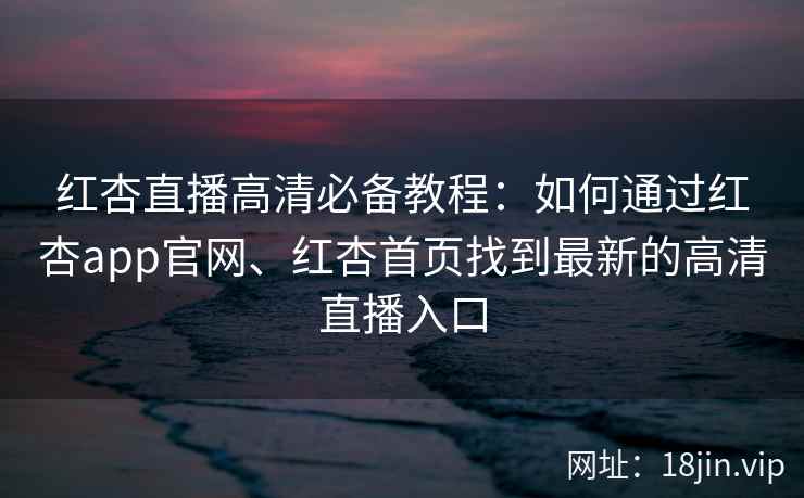红杏直播高清必备教程：如何通过红杏app官网、红杏首页找到最新的高清直播入口