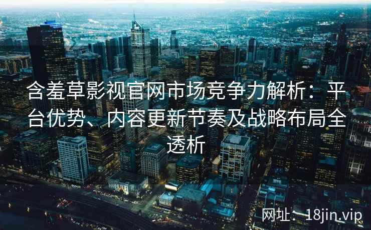 含羞草影视官网市场竞争力解析：平台优势、内容更新节奏及战略布局全透析