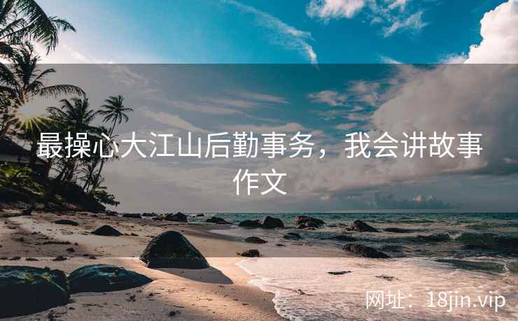 最操心大江山后勤事务,我会讲故事作文 最操心大江山后勤事务,我会讲故事作文