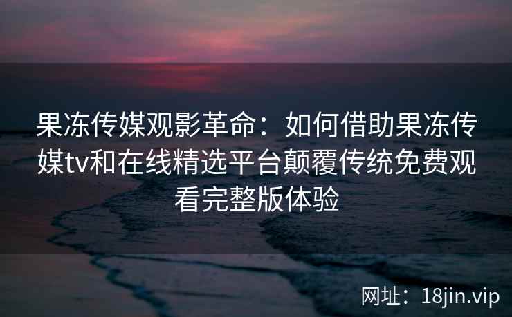 果冻传媒观影革命:如何借助果冻传媒tv和在线精选平台颠覆传统免费观看完整版体验 果冻传媒观影革命:如何借助果冻传媒tv和在线精选平台颠覆传统免费观看完整版体验