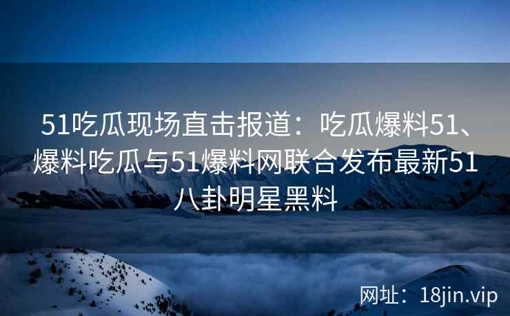 51吃瓜现场直击报道：吃瓜爆料51、爆料吃瓜与51爆料网联合发布最新51八卦明星黑料
