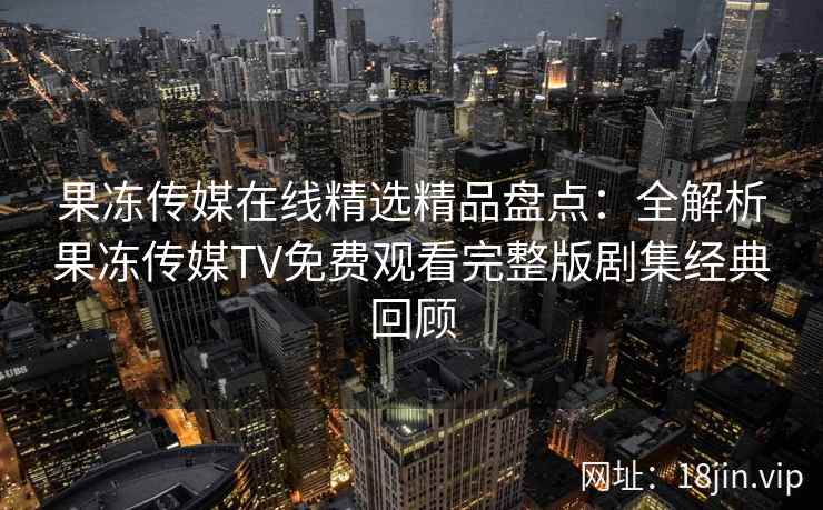 果冻传媒在线精选精品盘点：全解析果冻传媒TV免费观看完整版剧集经典回顾