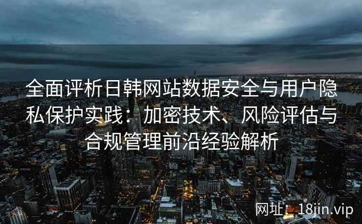 全面评析日韩网站数据安全与用户隐私保护实践：加密技术、风险评估与合规管理前沿经验解析