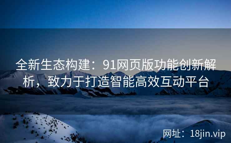 全新生态构建：91网页版功能创新解析，致力于打造智能高效互动平台