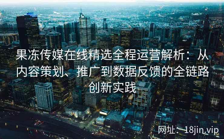 果冻传媒在线精选全程运营解析：从内容策划、推广到数据反馈的全链路创新实践