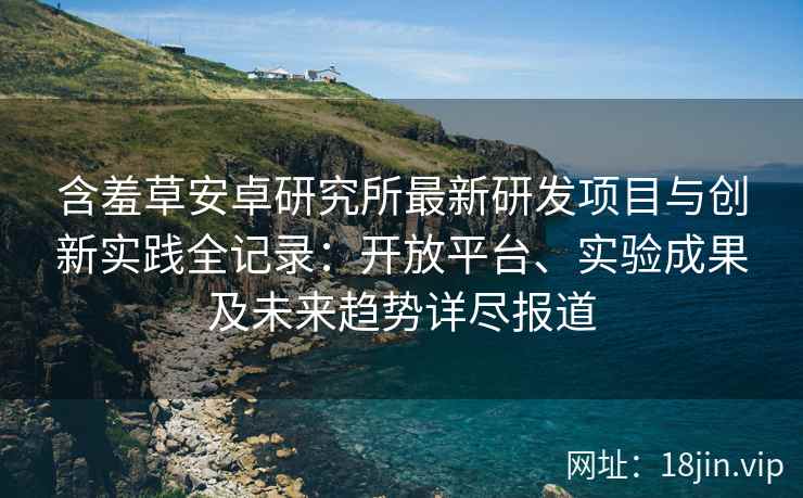 含羞草安卓研究所最新研发项目与创新实践全记录：开放平台、实验成果及未来趋势详尽报道