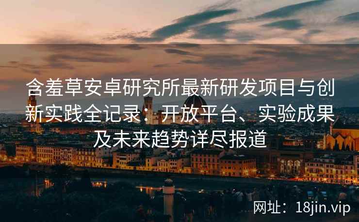 含羞草安卓研究所最新研发项目与创新实践全记录：开放平台、实验成果及未来趋势详尽报道