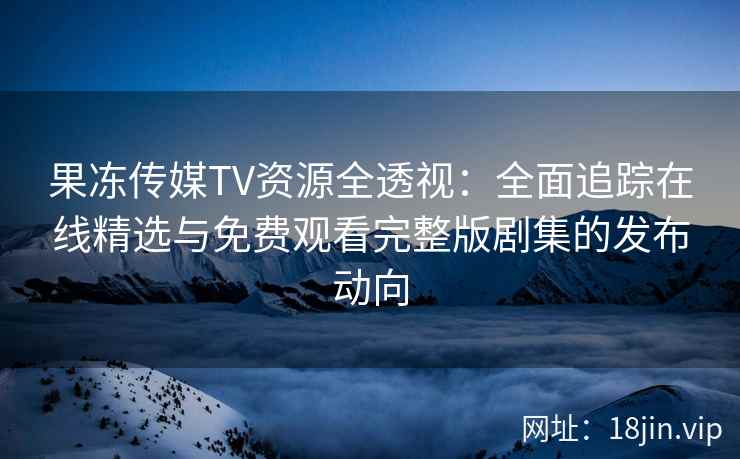 果冻传媒TV资源全透视：全面追踪在线精选与免费观看完整版剧集的发布动向