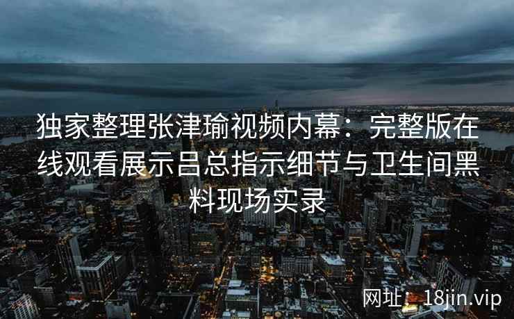 独家整理张津瑜视频内幕：完整版在线观看展示吕总指示细节与卫生间黑料现场实录