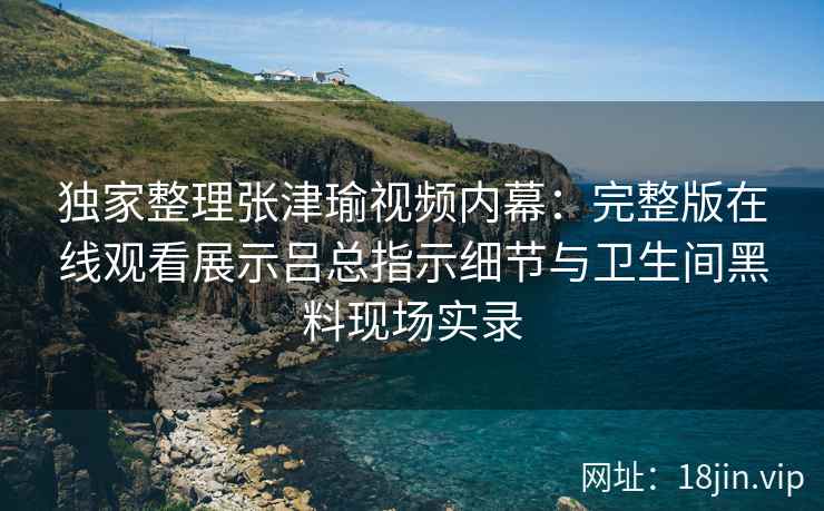 独家整理张津瑜视频内幕：完整版在线观看展示吕总指示细节与卫生间黑料现场实录