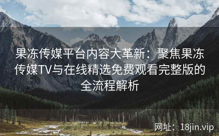 果冻传媒平台内容大革新：聚焦果冻传媒TV与在线精选免费观看完整版的全流程解析