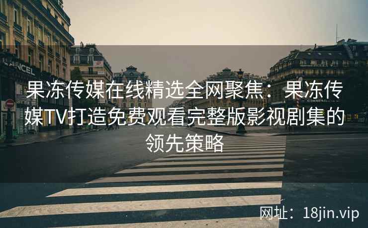 果冻传媒在线精选全网聚焦：果冻传媒TV打造免费观看完整版影视剧集的领先策略