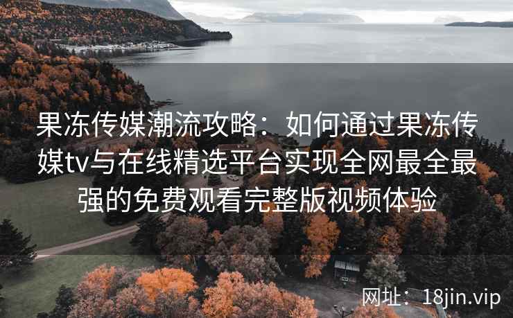 果冻传媒潮流攻略：如何通过果冻传媒tv与在线精选平台实现全网最全最强的免费观看完整版视频体验
