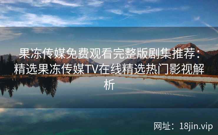果冻传媒免费观看完整版剧集推荐：精选果冻传媒TV在线精选热门影视解析