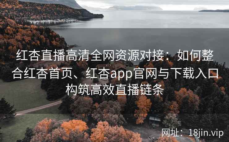 红杏直播高清全网资源对接：如何整合红杏首页、红杏app官网与下载入口构筑高效直播链条