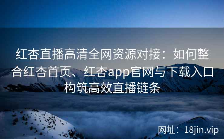 红杏直播高清全网资源对接：如何整合红杏首页、红杏app官网与下载入口构筑高效直播链条