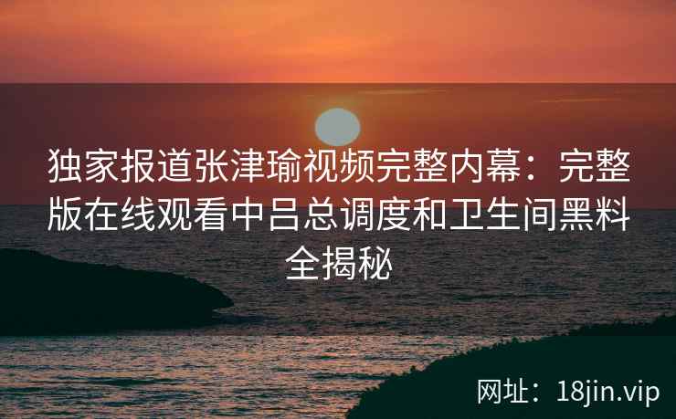 独家报道张津瑜视频完整内幕：完整版在线观看中吕总调度和卫生间黑料全揭秘