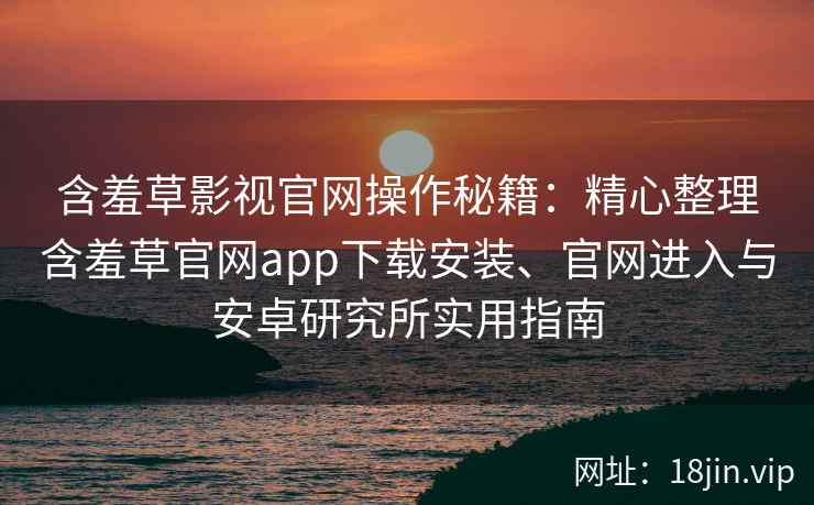 含羞草影视官网操作秘籍：精心整理含羞草官网app下载安装、官网进入与安卓研究所实用指南