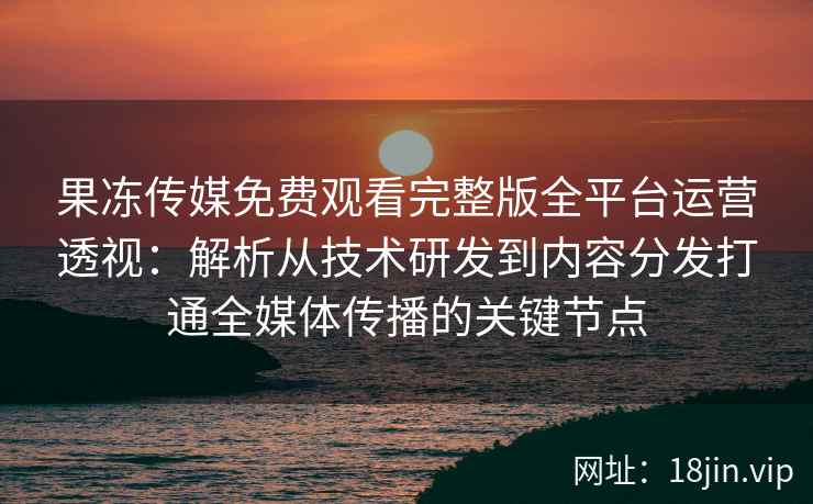 果冻传媒免费观看完整版全平台运营透视：解析从技术研发到内容分发打通全媒体传播的关键节点