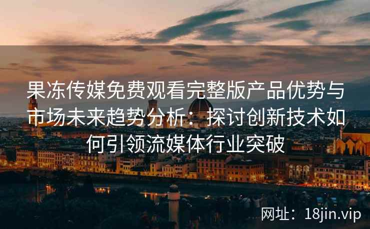 果冻传媒免费观看完整版产品优势与市场未来趋势分析：探讨创新技术如何引领流媒体行业突破