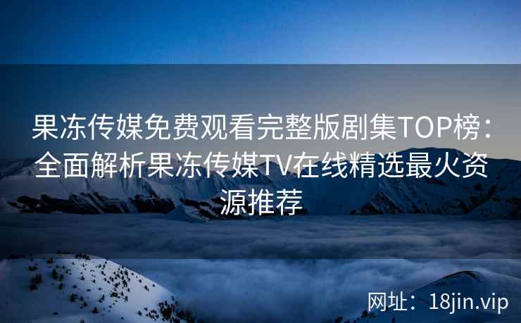 果冻传媒免费观看完整版剧集TOP榜：全面解析果冻传媒TV在线精选最火资源推荐