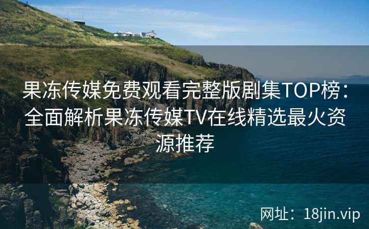 果冻传媒免费观看完整版剧集TOP榜：全面解析果冻传媒TV在线精选最火资源推荐