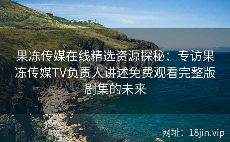 果冻传媒在线精选资源探秘：专访果冻传媒TV负责人讲述免费观看完整版剧集的未来