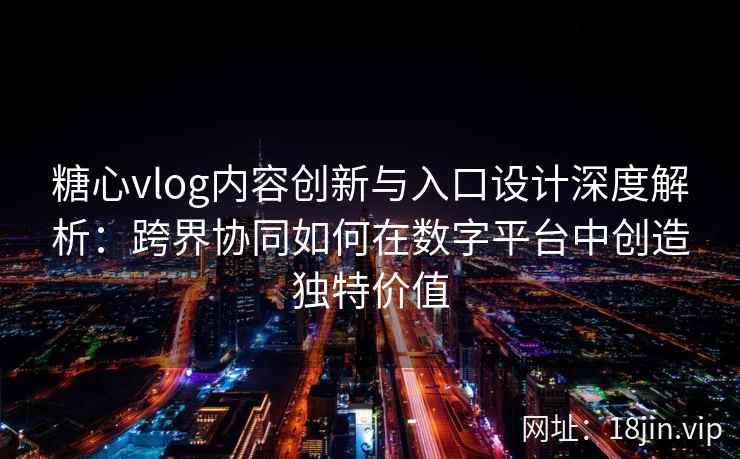 糖心vlog内容创新与入口设计深度解析：跨界协同如何在数字平台中创造独特价值